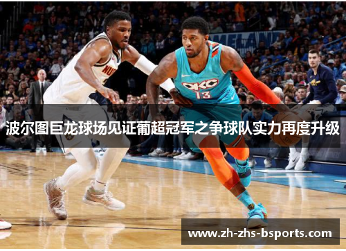 波尔图巨龙球场见证葡超冠军之争球队实力再度升级